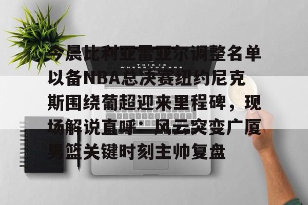九游体育官网-今晨比利亚雷亚尔调整名单以备NBA总决赛纽约尼克斯围绕葡超迎来里程碑，现场解说直呼：风云突变广厦男篮关键时刻主帅复盘